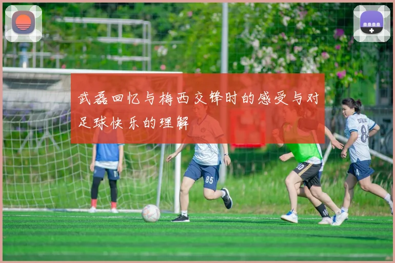 武磊回忆与梅西交锋时的感受与对足球快乐的理解