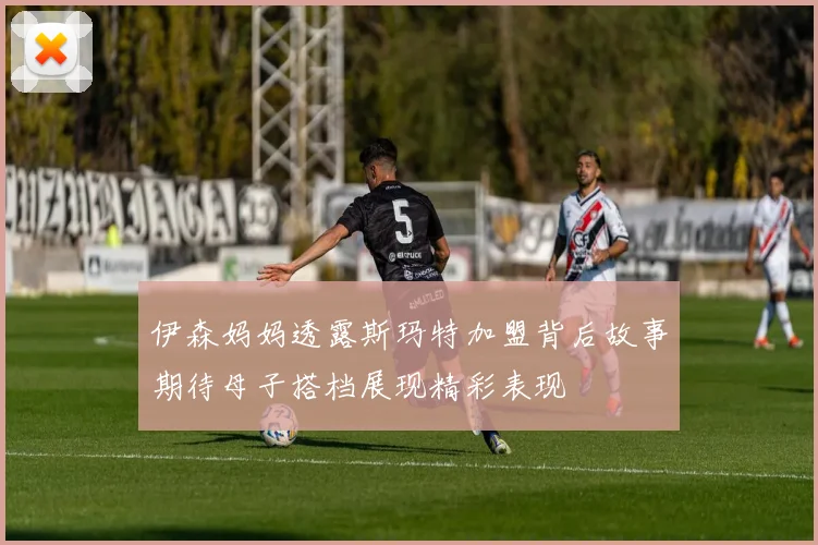 伊森妈妈透露斯玛特加盟背后故事期待母子搭档展现精彩表现