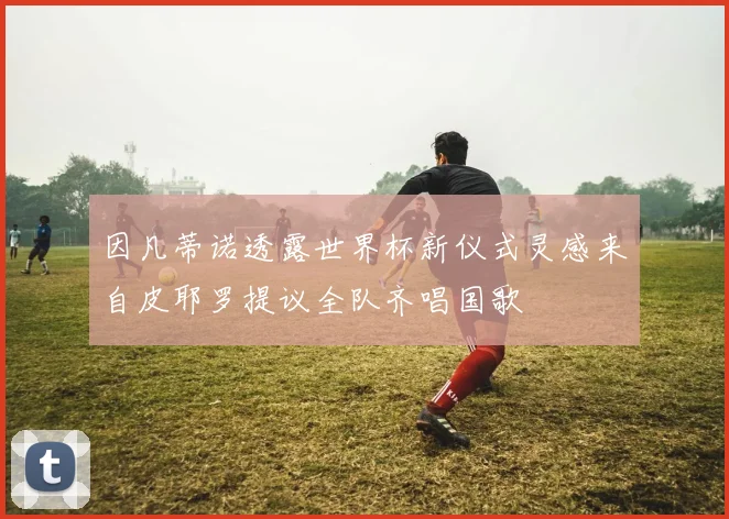 因凡蒂诺透露世界杯新仪式灵感来自皮耶罗提议全队齐唱国歌
