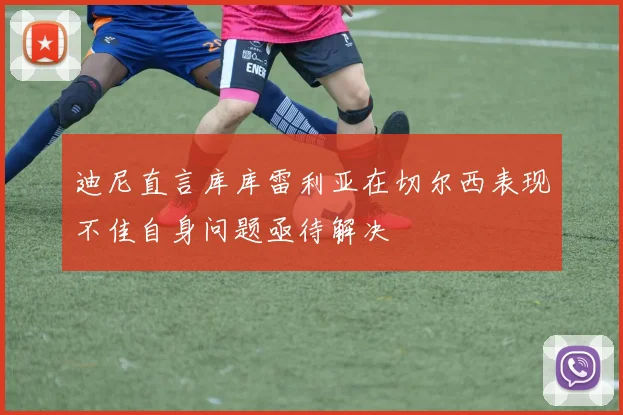 迪尼直言库库雷利亚在切尔西表现不佳自身问题亟待解决