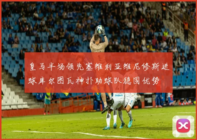 皇马半场领先塞维利亚维尼修斯进球库尔图瓦神扑助球队稳固优势