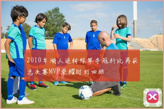 2010年湖人逆转绿军夺冠科比再获总决赛MVP荣耀时刻回顾