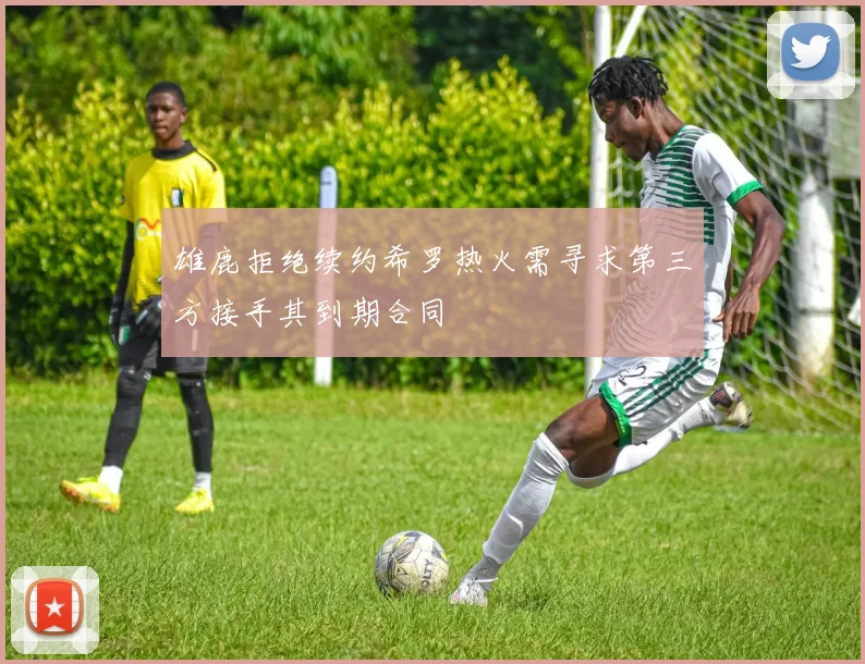 雄鹿拒绝续约希罗热火需寻求第三方接手其到期合同