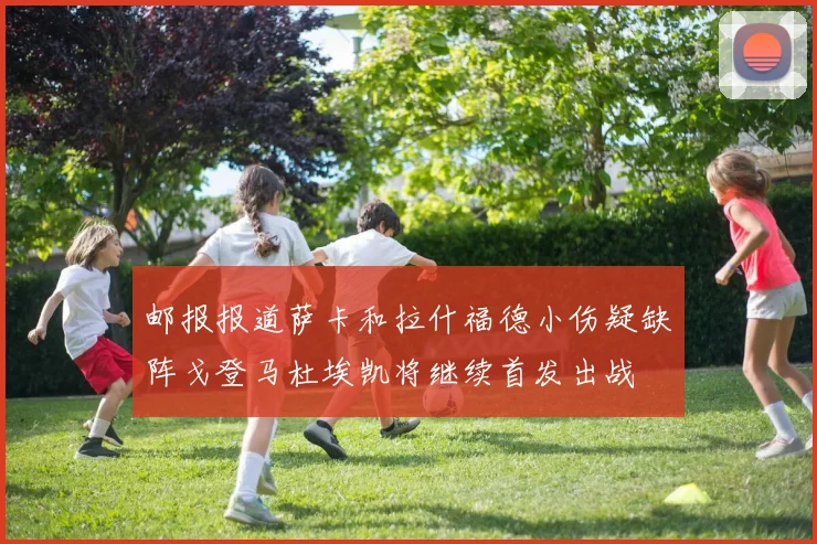 邮报报道萨卡和拉什福德小伤疑缺阵戈登马杜埃凯将继续首发出战