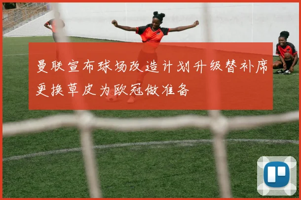曼联宣布球场改造计划升级替补席更换草皮为欧冠做准备