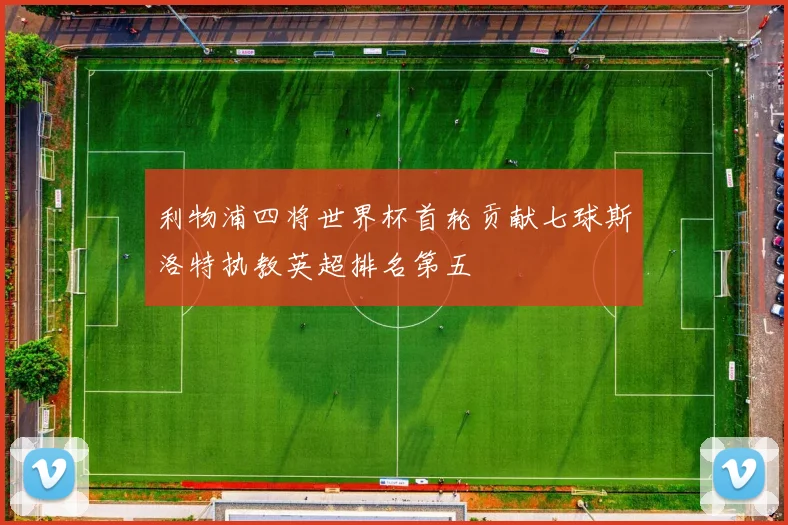 利物浦四将世界杯首轮贡献七球斯洛特执教英超排名第五