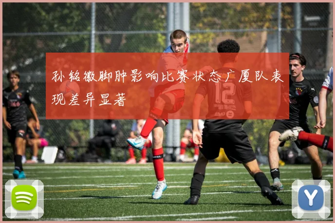 孙铭徽脚肿影响比赛状态广厦队表现差异显著